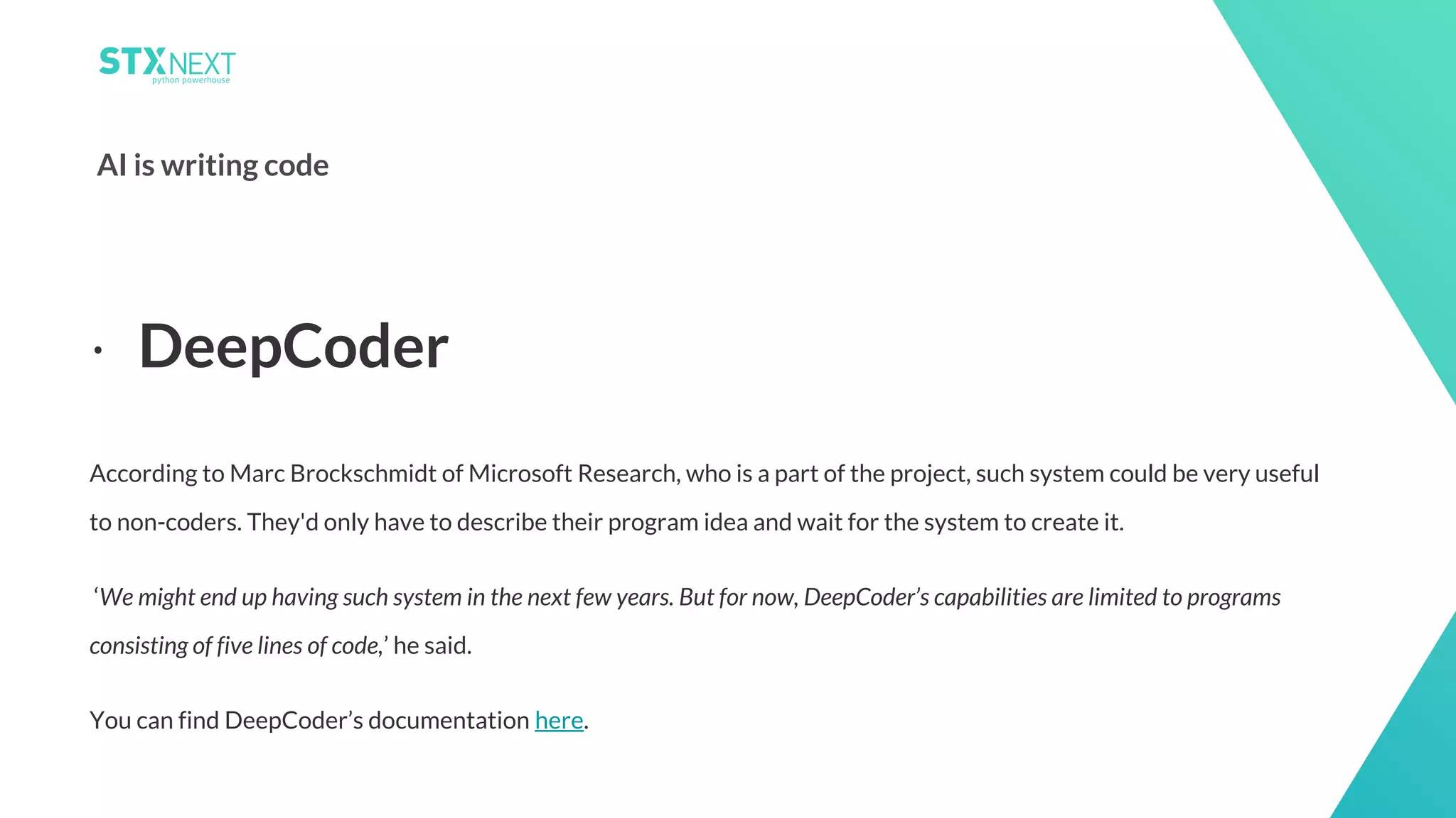 13
AI is writing code
According to Marc Brockschmidt of Microsoft Research, who is a part of the project, such system could be very useful
to non-coders. They'd only have to describe their program idea and wait for the system to create it.
‘We might end up having such system in the next few years. But for now, DeepCoder’s capabilities are limited to programs
consisting of five lines of code,’ he said.
You can find DeepCoder’s documentation here.
⋅ DeepCoder
 