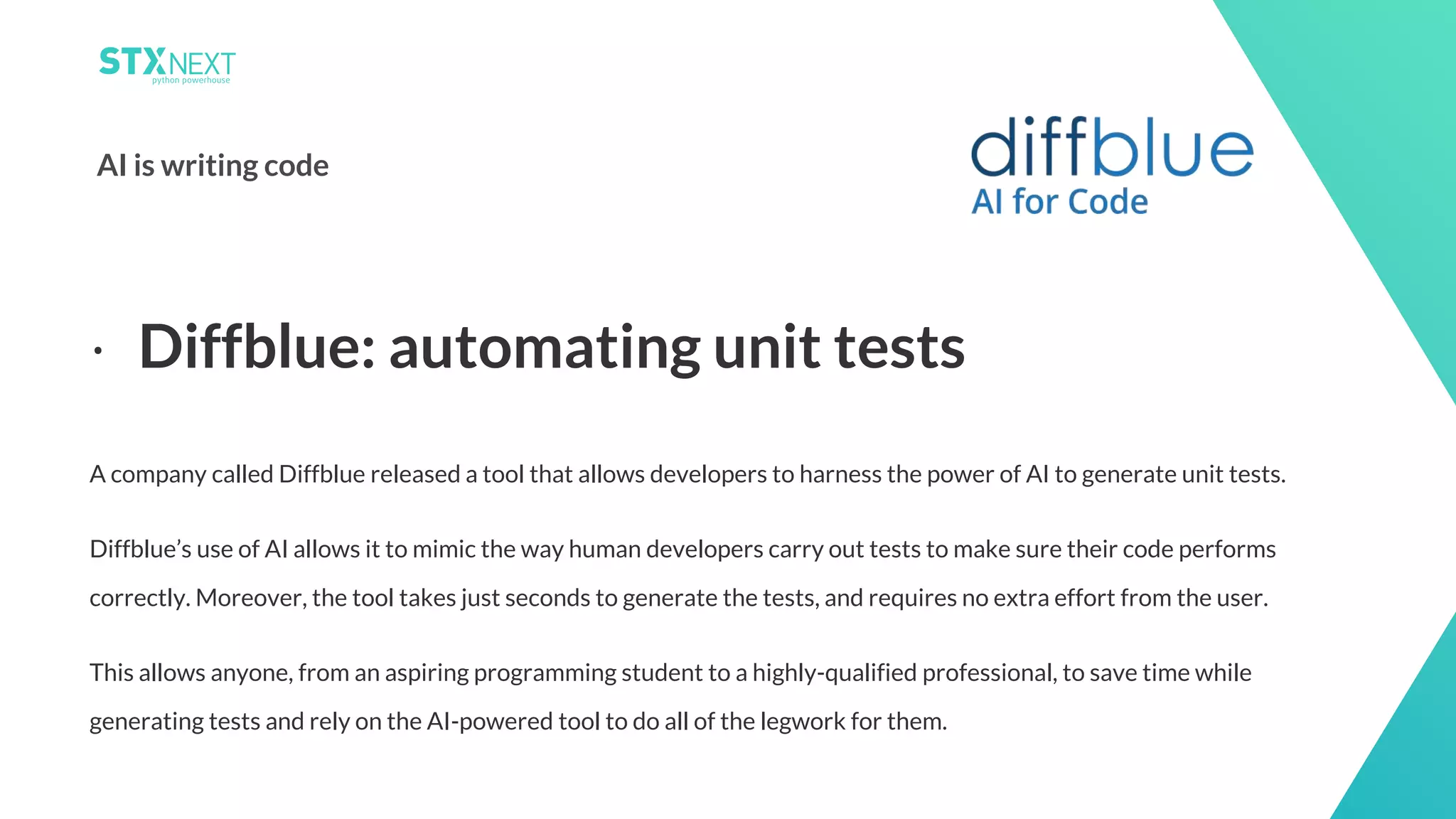 14
AI is writing code
A company called Diffblue released a tool that allows developers to harness the power of AI to generate unit tests.
Diffblue’s use of AI allows it to mimic the way human developers carry out tests to make sure their code performs
correctly. Moreover, the tool takes just seconds to generate the tests, and requires no extra effort from the user.
This allows anyone, from an aspiring programming student to a highly-qualified professional, to save time while
generating tests and rely on the AI-powered tool to do all of the legwork for them.
⋅ Diffblue: automating unit tests
 