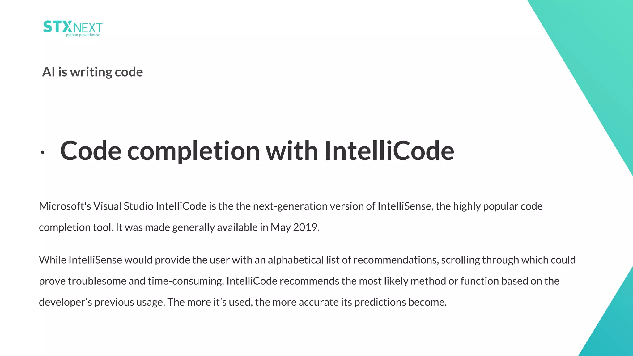 15
AI is writing code
Microsoft's Visual Studio IntelliCode is the the next-generation version of IntelliSense, the highly popular code
completion tool. It was made generally available in May 2019.
While IntelliSense would provide the user with an alphabetical list of recommendations, scrolling through which could
prove troublesome and time-consuming, IntelliCode recommends the most likely method or function based on the
developer’s previous usage. The more it’s used, the more accurate its predictions become.
⋅ Code completion with IntelliCode
 