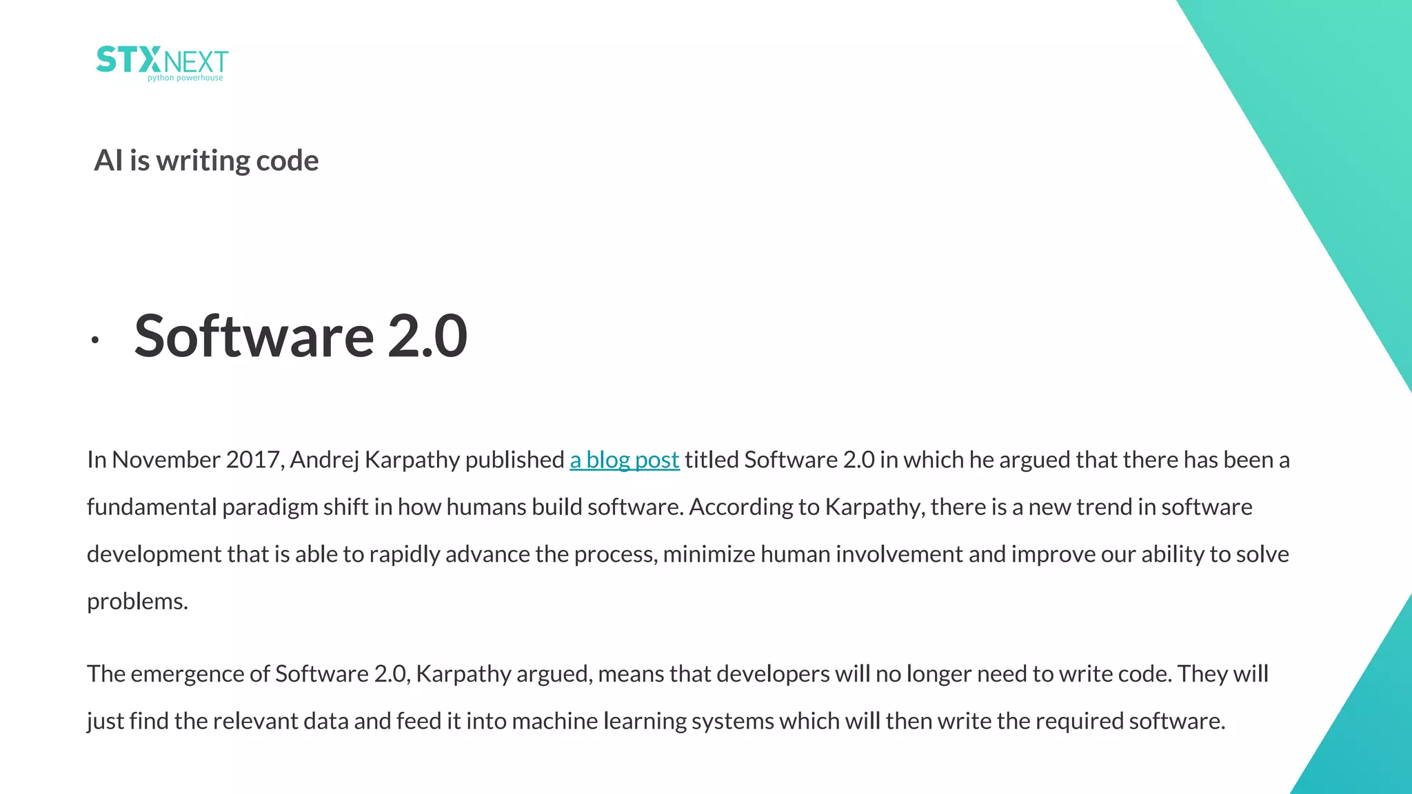 16
AI is writing code
In November 2017, Andrej Karpathy published a blog post titled Software 2.0 in which he argued that there has been a
fundamental paradigm shift in how humans build software. According to Karpathy, there is a new trend in software
development that is able to rapidly advance the process, minimize human involvement and improve our ability to solve
problems.
The emergence of Software 2.0, Karpathy argued, means that developers will no longer need to write code. They will
just find the relevant data and feed it into machine learning systems which will then write the required software.
⋅ Software 2.0
 