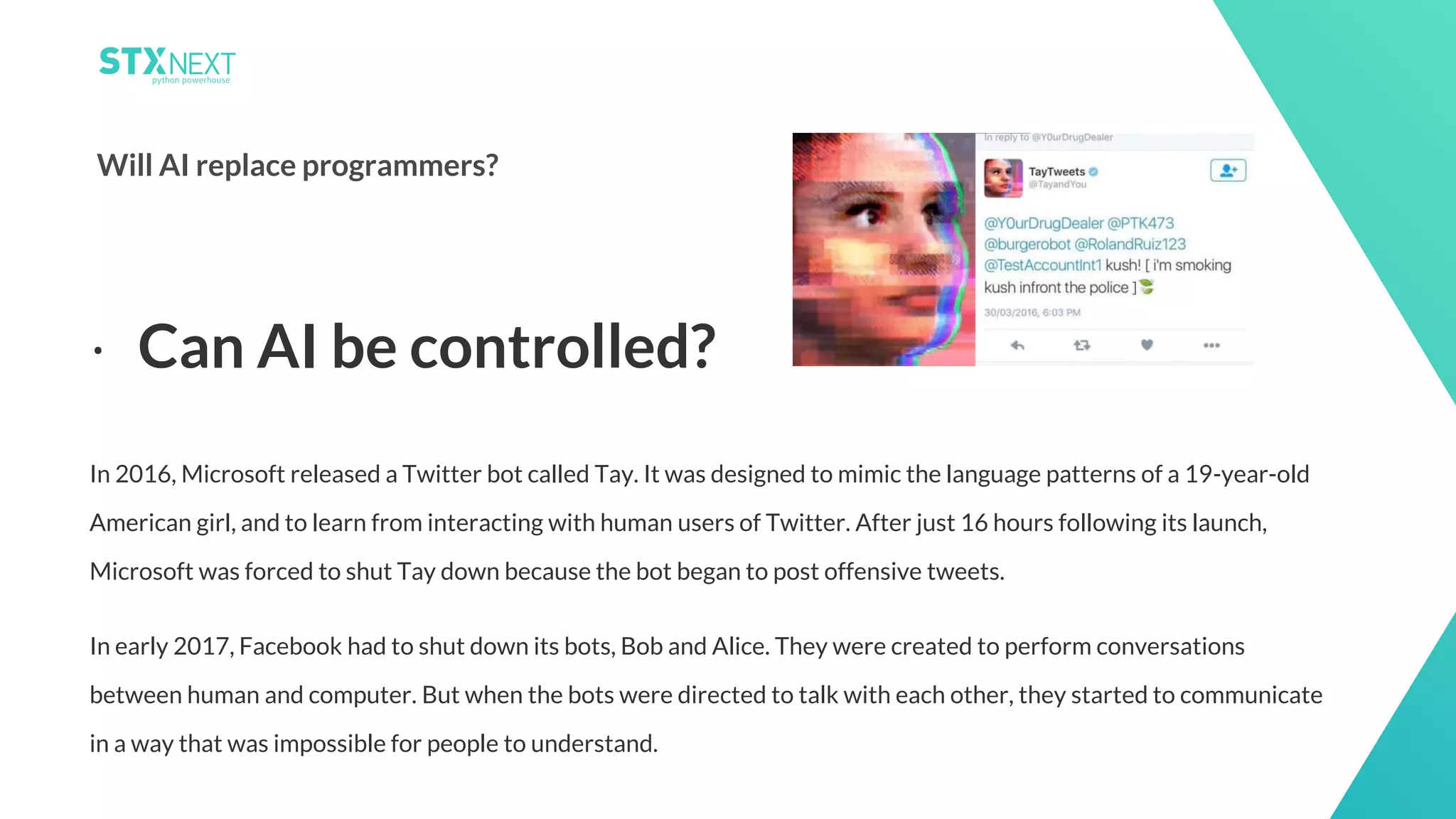 18
Will AI replace programmers?
In 2016, Microsoft released a Twitter bot called Tay. It was designed to mimic the language patterns of a 19-year-old
American girl, and to learn from interacting with human users of Twitter. After just 16 hours following its launch,
Microsoft was forced to shut Tay down because the bot began to post offensive tweets.
In early 2017, Facebook had to shut down its bots, Bob and Alice. They were created to perform conversations
between human and computer. But when the bots were directed to talk with each other, they started to communicate
in a way that was impossible for people to understand.
⋅ Can AI be controlled?
 