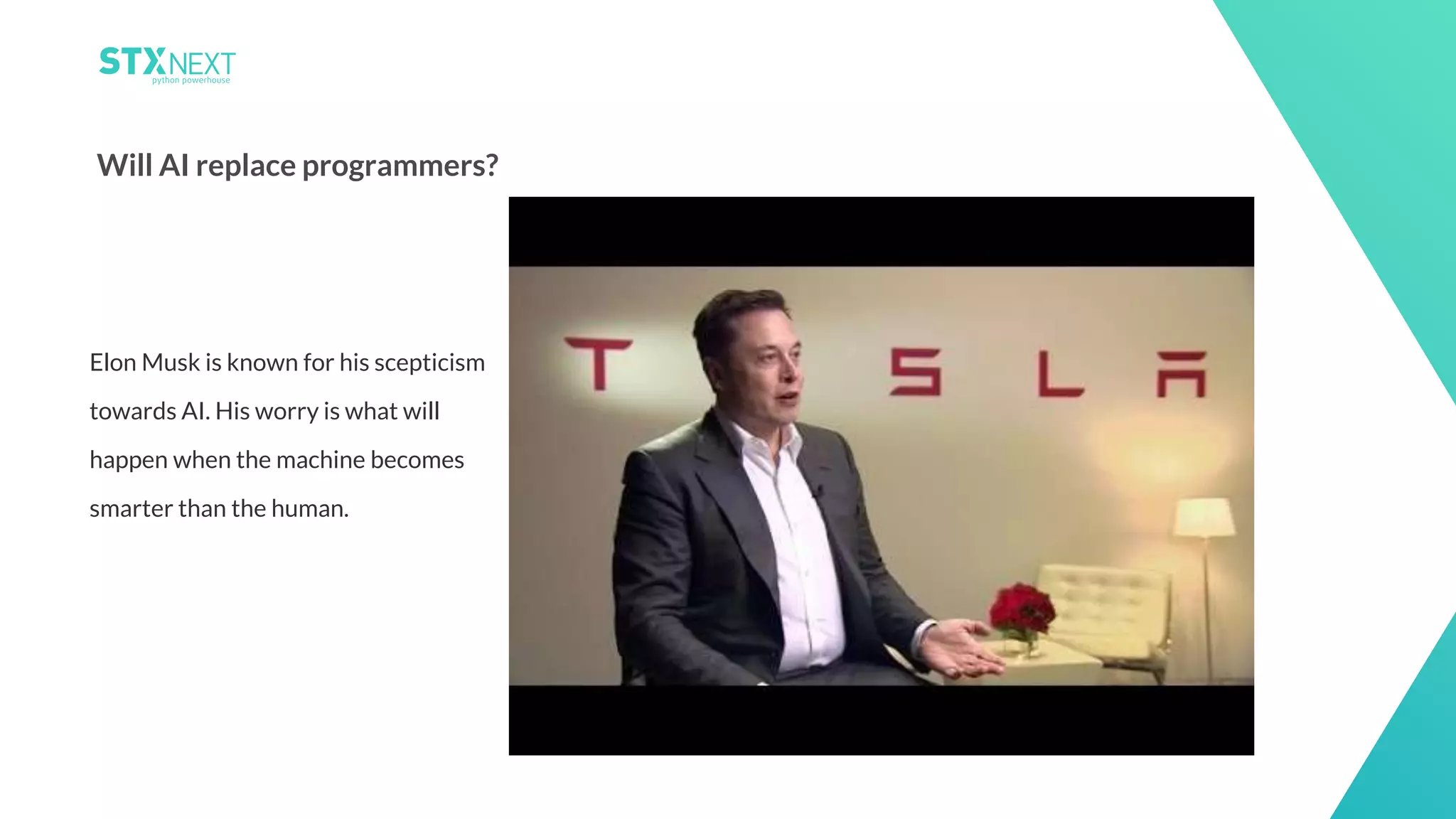 19
Will AI replace programmers?
Elon Musk is known for his scepticism
towards AI. His worry is what will
happen when the machine becomes
smarter than the human.
 