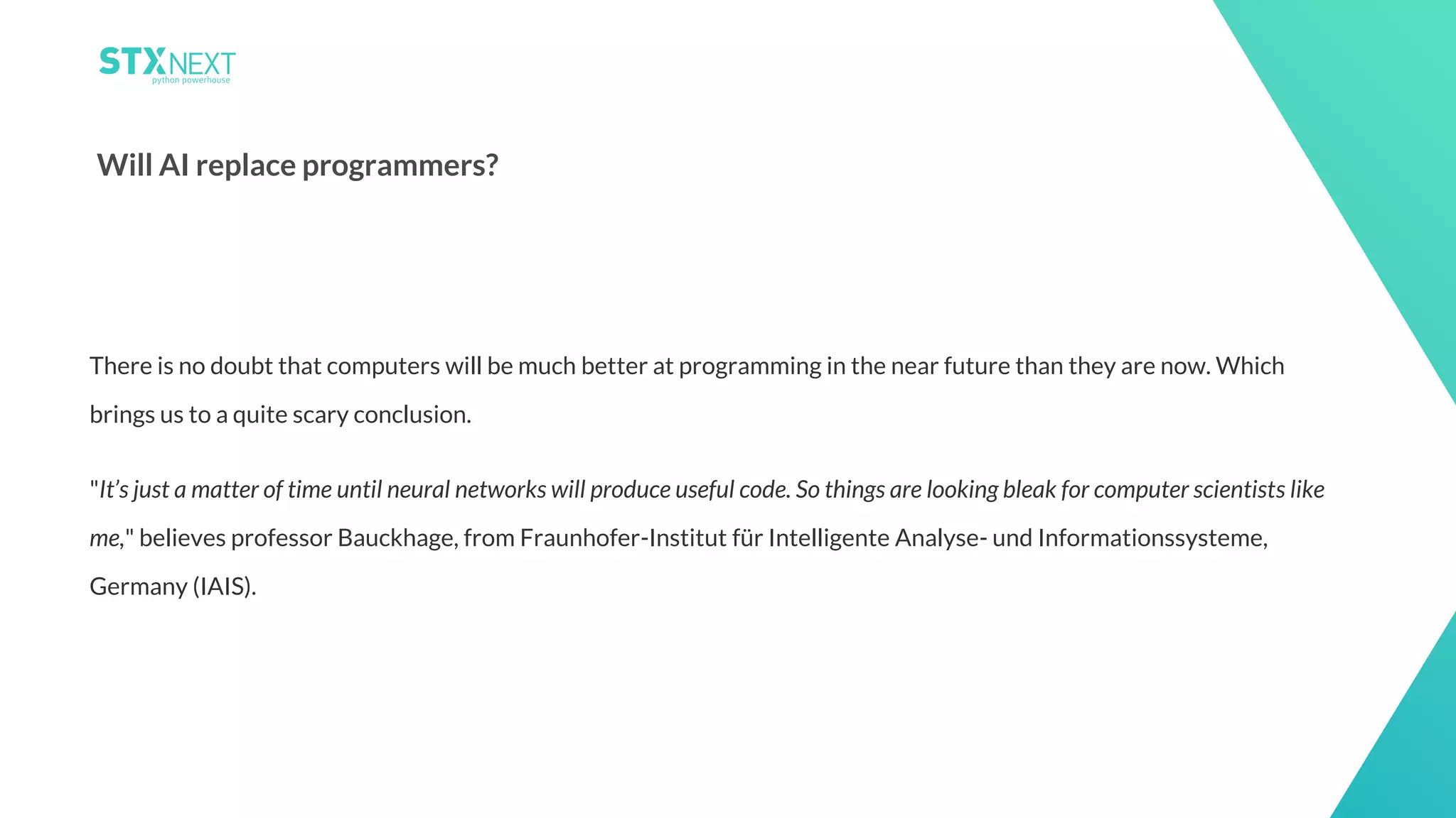 20
Will AI replace programmers?
There is no doubt that computers will be much better at programming in the near future than they are now. Which
brings us to a quite scary conclusion.
"It’s just a matter of time until neural networks will produce useful code. So things are looking bleak for computer scientists like
me," believes professor Bauckhage, from Fraunhofer-Institut für Intelligente Analyse- und Informationssysteme,
Germany (IAIS).
 