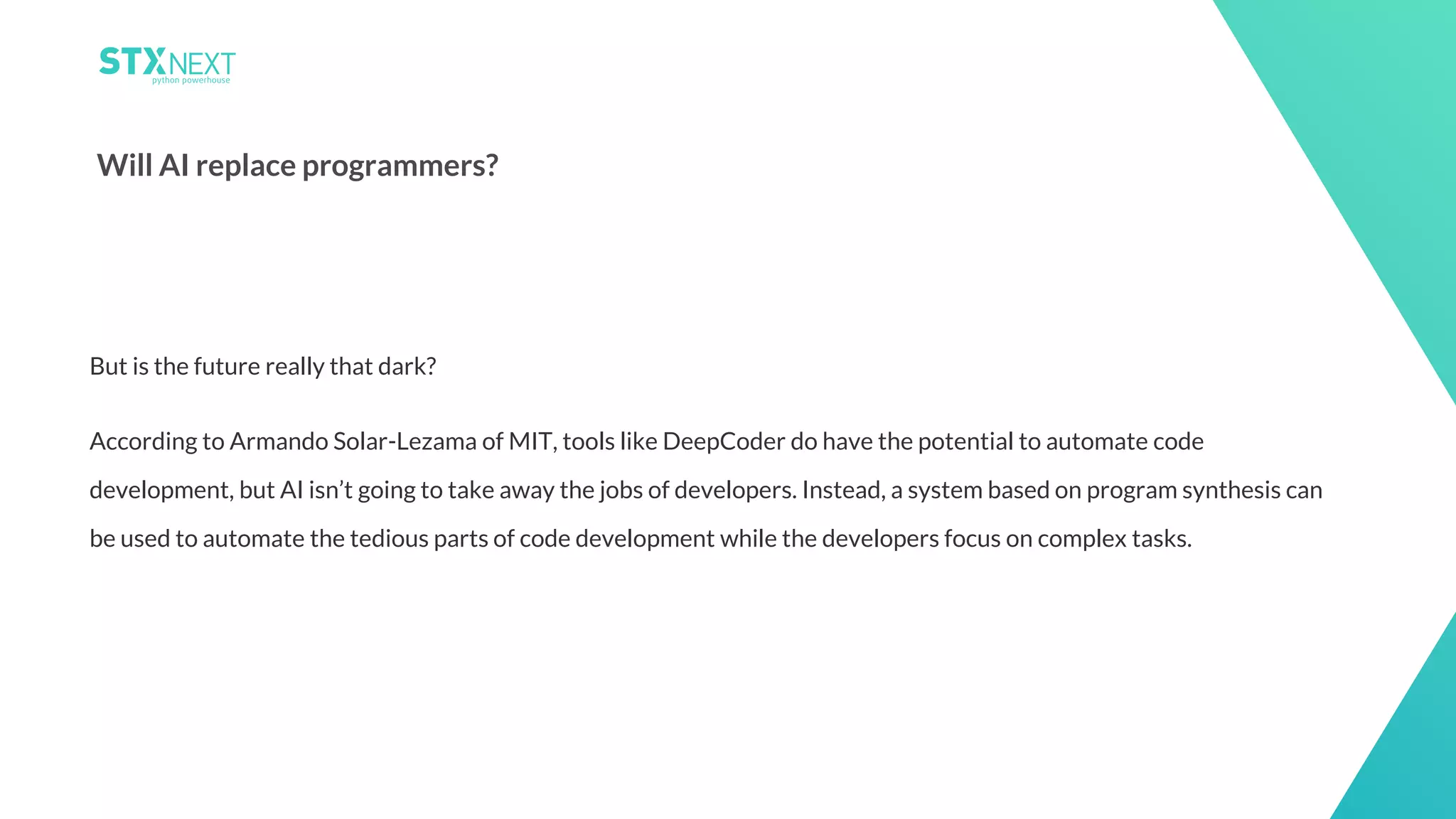 21
Will AI replace programmers?
But is the future really that dark?
According to Armando Solar-Lezama of MIT, tools like DeepCoder do have the potential to automate code
development, but AI isn’t going to take away the jobs of developers. Instead, a system based on program synthesis can
be used to automate the tedious parts of code development while the developers focus on complex tasks.
 