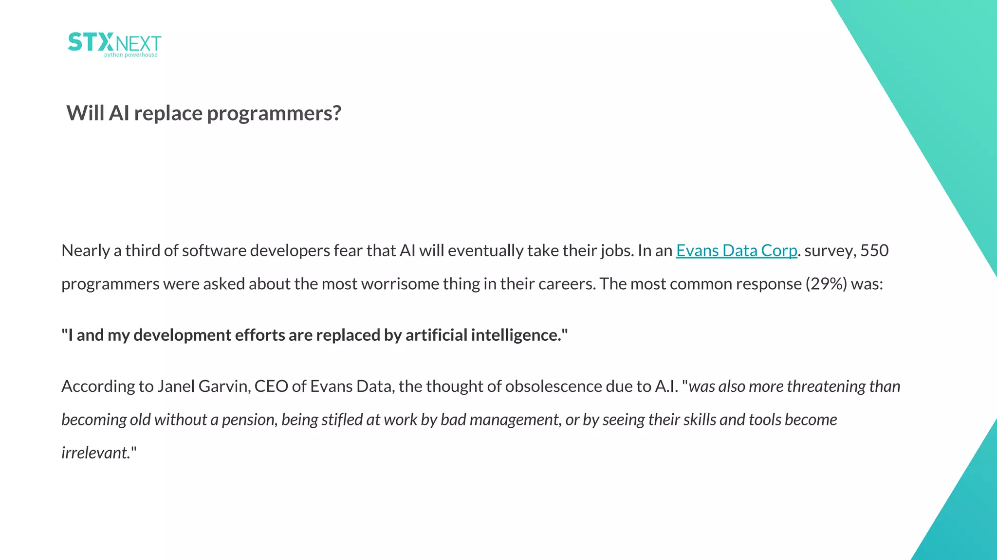 22
Will AI replace programmers?
Nearly a third of software developers fear that AI will eventually take their jobs. In an Evans Data Corp. survey, 550
programmers were asked about the most worrisome thing in their careers. The most common response (29%) was:
"I and my development efforts are replaced by artificial intelligence."
According to Janel Garvin, CEO of Evans Data, the thought of obsolescence due to A.I. "was also more threatening than
becoming old without a pension, being stifled at work by bad management, or by seeing their skills and tools become
irrelevant."
 