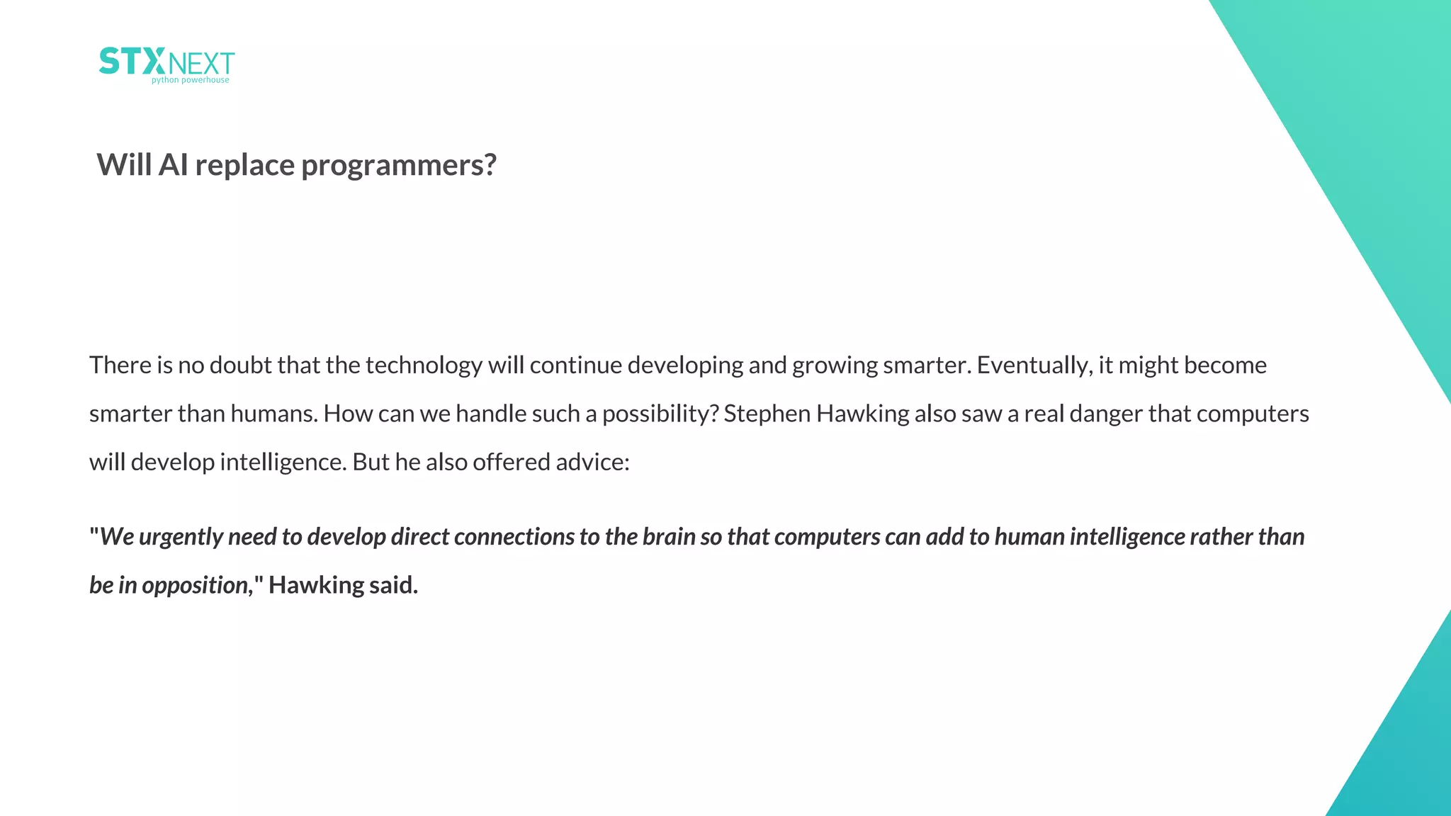 23
Will AI replace programmers?
There is no doubt that the technology will continue developing and growing smarter. Eventually, it might become
smarter than humans. How can we handle such a possibility? Stephen Hawking also saw a real danger that computers
will develop intelligence. But he also offered advice:
"We urgently need to develop direct connections to the brain so that computers can add to human intelligence rather than
be in opposition," Hawking said.
 