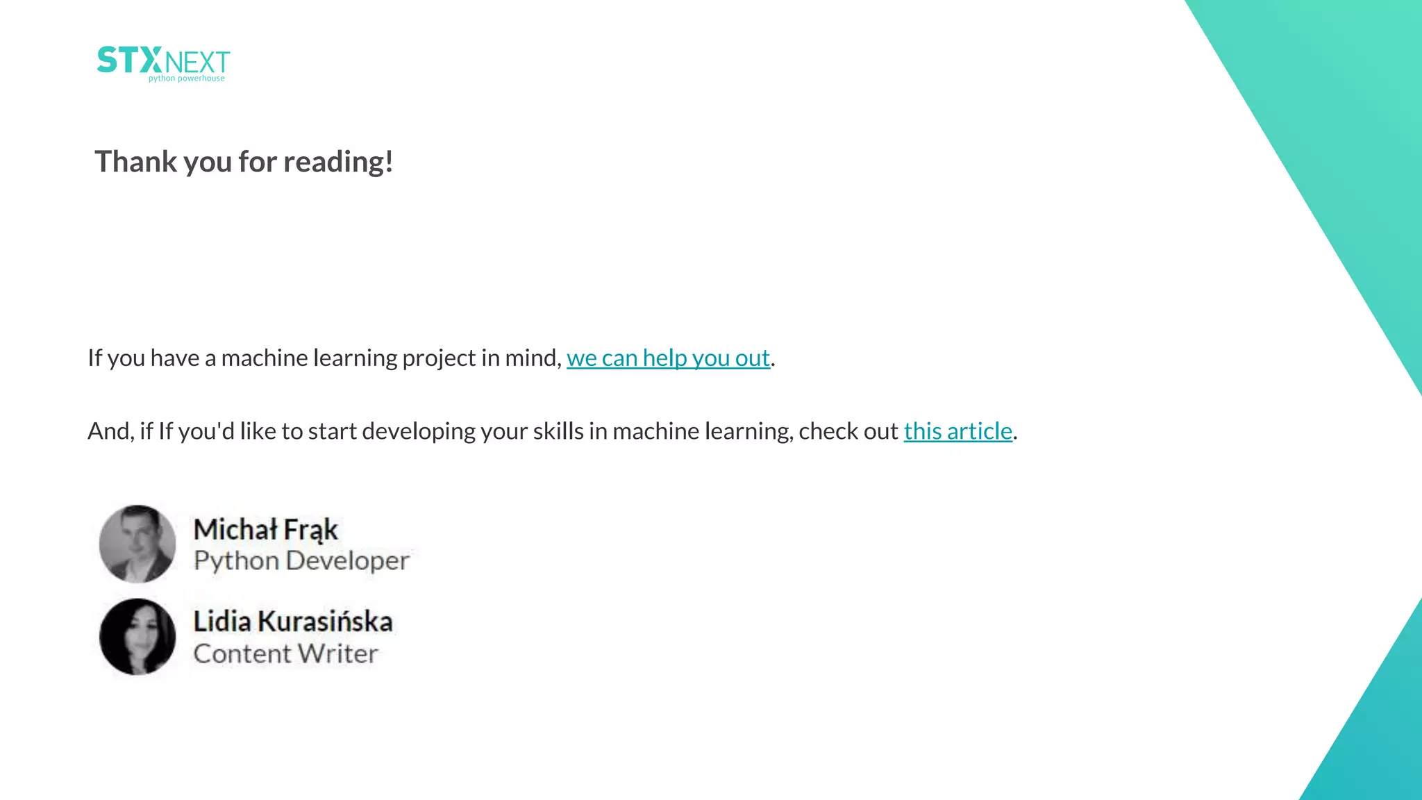 26
Thank you for reading!
If you have a machine learning project in mind, we can help you out.
And, if If you'd like to start developing your skills in machine learning, check out this article.
 