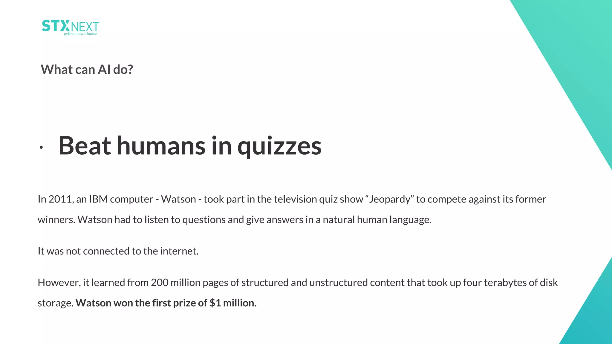 3
What can AI do?
In 2011, an IBM computer - Watson - took part in the television quiz show “Jeopardy” to compete against its former
winners. Watson had to listen to questions and give answers in a natural human language.
It was not connected to the internet.
However, it learned from 200 million pages of structured and unstructured content that took up four terabytes of disk
storage. Watson won the first prize of $1 million.
⋅ Beat humans in quizzes
 