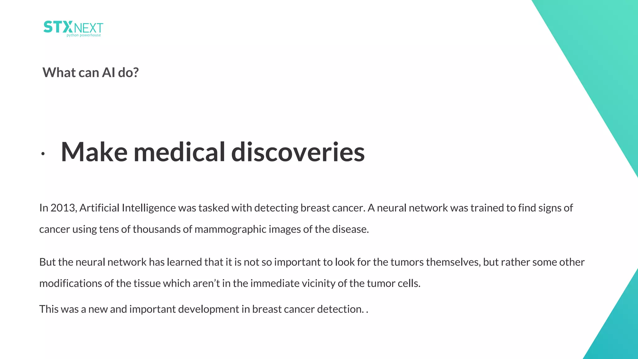 5
What can AI do?
In 2013, Artificial Intelligence was tasked with detecting breast cancer. A neural network was trained to find signs of
cancer using tens of thousands of mammographic images of the disease.
But the neural network has learned that it is not so important to look for the tumors themselves, but rather some other
modifications of the tissue which aren’t in the immediate vicinity of the tumor cells.
This was a new and important development in breast cancer detection. .
⋅ Make medical discoveries
 