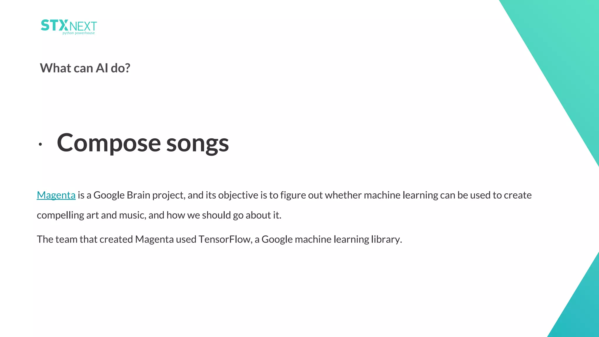 6
What can AI do?
Magenta is a Google Brain project, and its objective is to figure out whether machine learning can be used to create
compelling art and music, and how we should go about it.
The team that created Magenta used TensorFlow, a Google machine learning library.
⋅ Compose songs
 