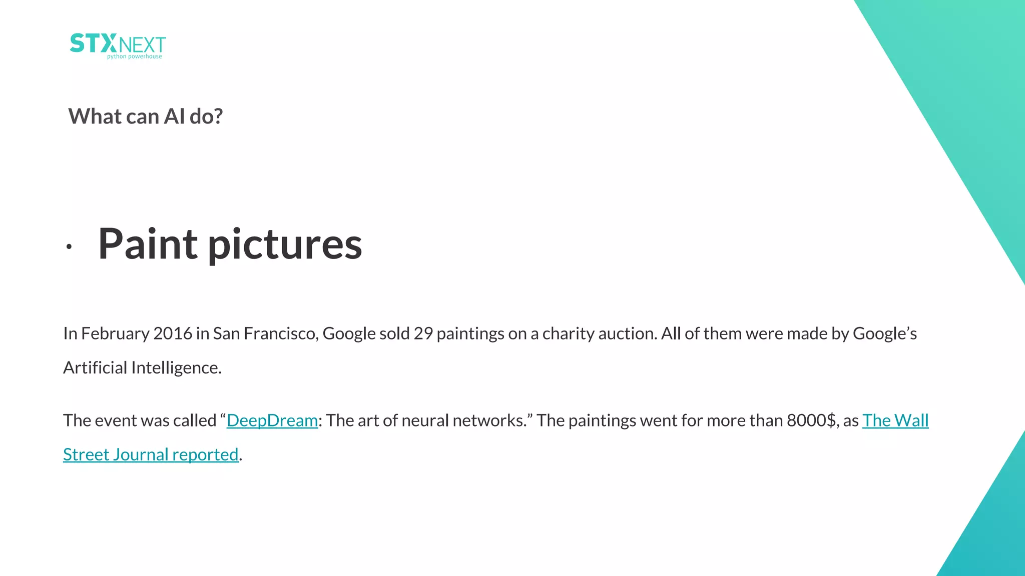 8
What can AI do?
In February 2016 in San Francisco, Google sold 29 paintings on a charity auction. All of them were made by Google’s
Artificial Intelligence.
The event was called “DeepDream: The art of neural networks.” The paintings went for more than 8000$, as The Wall
Street Journal reported.
⋅ Paint pictures
 