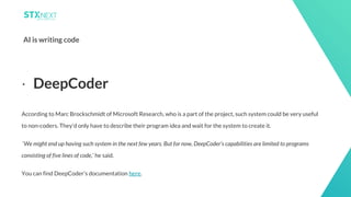 13
AI is writing code
According to Marc Brockschmidt of Microsoft Research, who is a part of the project, such system could be very useful
to non-coders. They'd only have to describe their program idea and wait for the system to create it.
‘We might end up having such system in the next few years. But for now, DeepCoder’s capabilities are limited to programs
consisting of five lines of code,’ he said.
You can find DeepCoder’s documentation here.
⋅ DeepCoder
 