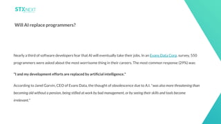 22
Will AI replace programmers?
Nearly a third of software developers fear that AI will eventually take their jobs. In an Evans Data Corp. survey, 550
programmers were asked about the most worrisome thing in their careers. The most common response (29%) was:
"I and my development efforts are replaced by artificial intelligence."
According to Janel Garvin, CEO of Evans Data, the thought of obsolescence due to A.I. "was also more threatening than
becoming old without a pension, being stifled at work by bad management, or by seeing their skills and tools become
irrelevant."
 