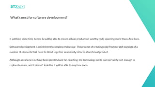 25
What’s next for software development?
It will take some time before AI will be able to create actual, production-worthy code spanning more than a few lines.
Software development is an inherently complex endeavour. The process of creating code from scratch consists of a
number of elements that need to blend together seamlessly to form a functional product.
Although advances in AI have been plentiful and far-reaching, the technology on its own certainly isn’t enough to
replace humans, and it doesn’t look like it will be able to any time soon.
 