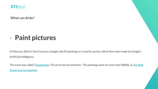 8
What can AI do?
In February 2016 in San Francisco, Google sold 29 paintings on a charity auction. All of them were made by Google’s
Artificial Intelligence.
The event was called “DeepDream: The art of neural networks.” The paintings went for more than 8000$, as The Wall
Street Journal reported.
⋅ Paint pictures
 