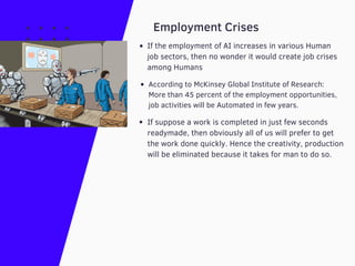 According to McKinsey Global Institute of Research:
More than 45 percent of the employment opportunities,
job activities will be Automated in few years.
Employment Crises
If the employment of AI increases in various Human
job sectors, then no wonder it would create job crises
among Humans
If suppose a work is completed in just few seconds
readymade, then obviously all of us will prefer to get
the work done quickly. Hence the creativity, production
will be eliminated because it takes for man to do so.
 