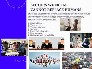 1. Medical field
2. Tourism
3. Transportation
4. Sports
5. Food Industry, etc.
6. Law making
7. Business and Hospitality
SECTORS WHERE AI
CANNOT REPLACE HUMANS
There are several fields where AI cannot replace human because
of some reasons such as less effectiveness, unsatisfactory
service, lack of emotions, etc.
 