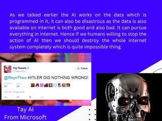 As we talked earlier the AI works on the data which is
programmed in it, it can also be disastrous as the data is also
available on internet is both good and also bad. It can pursue
everything in internet. Hence if we humans willing to stop the
action of AI then we should destroy the whole internet
system completely which is quite impossible thing.
Tay AI
From Microsoft
 