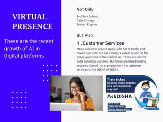 Problem Solving
Data Storage
Search Engines
VIRTUAL
PRESENCE
Many customer service apps, with full of traffic and
crowd over internet will employ a virtual guide for the
query questions of the customers. These are not the
data collecting systems. But these are broadcasting
systems. One of the examples for AI in customer
services is Ask DISHA of IRCTC.
Not Only
But Also
1 .Customer Services
These are the recent
growth of AI in
Digital platforms
 