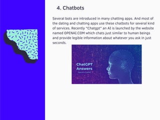 4. Chatbots
Several bots are introduced in many chatting apps. And most of
the dating and chatting apps use these chatbots for several kind
of services. Recently "Chatgpt" an AI is launched by the website
named OPENAI.COM which chats just similar to human beings
and provide legible information about whatever you ask in just
seconds.
 