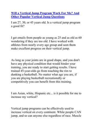 HYPERLINK quot;
http://www.articlesbase.com/basketball-articles/will-a-vertical-jump-program-work-for-me-and-other-popular-vertical-jump-questions-2040911.htmlquot;
Will a Vertical Jump Program Work For Me? And Other Popular Vertical Jump Questions<br />I am 27, 30, or 45 years old. Is a vertical jump program a good fit?<br />I get emails from people as young as 25 and as old as 60 wondering if they are too old. I have worked with athletes from nearly every age group and seen them make excellent progress on their vertical jump.<br />As long as your joints are in good shape, and you don't have any physical condition that would hinder your training, you are ready to start getting results. I have trained 45-year-olds go from touching the rim to dunking a basketball. No matter what age you are, if you are playing basketball recreationally or competitively you can benefit from this training.<br />I am Asian, white, Hispanic etc... is it possible for me to increase my vertical?<br />Vertical jump programs can be effectively used to increase vertical on every continent. White people CAN jump, and so can anyone else regardless of race. Muscle fiber, although genetically endowed amounts vary, can always be trained to be more and more explosive. Unless you have a vertical in the 40s to 50s you are nowhere close to your genetic potential.<br />Will a vertical program work for me?<br />I get this question all the time, phrased this exact way. Sometimes I get blank emails with only this one line in it. Here is the answer:<br />Anyone can produce steady gains on their vertical jump despite race, gender, age or any other perceived limitation. We can all train to be more explosive. The only prerequisite is that your body is in fit condition to partake in strenuous exercise, such as maximum effort jumping.<br />What if I miss a day/days of training? Do I have to start all over?<br />Normally this will be no problem. Missing a day here and there is probably good to give your body a break and extra recovery, as most people tend to overwork themselves. If you will be off the vertical jump program for a week or more you may want to maintain progress with simple exercises you can do indoors. Even people on vacation can take 10 - 20 minutes to perform a few simple maintenance exercises.<br />Will I lose my results during the season or afterwards?<br />As long as you stay active you will not lose the results you have gained. Muscle atrophy (strength loss) takes place when activity is dramatically reduced or halted completely. Because continuing to play your sport will continue to activate your muscles you will maintain your muscle growth. You may lighten the program during the season and still continue to make steady gains without interfering with your regular training regimen.<br />There are many other training aspects that you're not currently targeting that could be getting you quick results to improving your vertical leap. You'll get actionable ways to get the results you want when you sign up here for free vertical leap training.<br />Jacob Hiller is the creator of a bestselling vertical leap program called The Jump Manual and is considered one of the world's foremost authorities on vertical leap training.<br />If you're like most athletes who Want to Jump higher, you need quick, effective ways to put on muscle. Do you want to learn actionable ways to get the results you want? Would you like more tips for how to jump higher? Are you a dedicated athlete with a desire to excel at your sport? Do you want to use the best and most effective vertical jump training system to greatly increase your jump height? If yes, then you need to join Jacob Hiller's Jump Manual Program.<br />Click here ==> The Jump Manual, to read more about this Vertical Jump Training Program, and how it ranks with other Popular Vertical Jump Training Systems out there.<br />