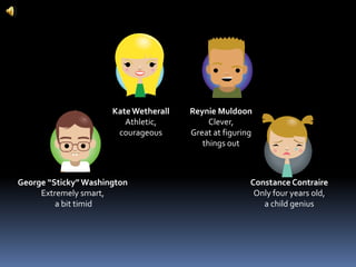 Kate WetherallAthletic,courageousReynie MuldoonClever,Great at figuring things outGeorge “Sticky” WashingtonExtremely smart, a bit timidConstance ContraireOnly four years old,a child genius