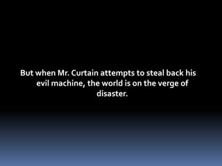 But when Mr. Curtain attempts to steal back his evil machine, the world is on the verge of disaster.