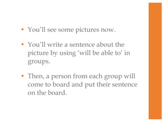 • You’ll see some pictures now.
• You’ll write a sentence about the
picture by using ‘will be able to’ in
groups.
• Then, a person from each group will
come to board and put their sentence
on the board.

 