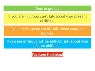 Work in groups.
If you are in ‘group can’, talk about your present
abilities.
If you are in ‘group could’, talk about your past
abilities.
If you are in ‘group will be able to’, talk about your
future abilities.
You have 5 minutes!

 