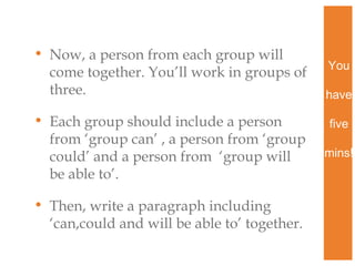 • Now, a person from each group will
come together. You’ll work in groups of
three.
• Each group should include a person
from ‘group can’ , a person from ‘group
could’ and a person from ‘group will
be able to’.
• Then, write a paragraph including
‘can,could and will be able to’ together.

You
have
five
mins!

 