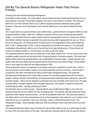 Will Be The General Electric Refrigerator Water Filter Person
Friendly
Choosing the best standard electrical Refrigerator
According to many people , it's rarely always easy to select and get a broad electrical icebox for you
personally do it yourself. The problem together with such a circumstance is simple. The particular
dilemma is out there because there are 3 outlines regarding standard electrical icebox goods.
However , there are some individuals to don't see the difference or even tend to blend the three
types.
The 3 types tend to be general electric user profile icebox , general electric monogram chillers as well
as general electric chillers. rIght now , ahead of someone will buy some of these general electric
chillers , it's important that he is aware exactly what the requirements tend to be. Using this method ,
he'll almost certainly manage to ascertain the particular group that's appropriate for your ex. Once a
group can be picked , the whole process of selecting the most appropriate icebox will probably be
easy. In fact , categorization of the 3 icebox organizations is simple to be aware of. It is advisable
nonetheless that particular will buy any ref according to the appropriate group. The purchase will
surely be worthless whether or not this does not meet up with the needs.
The standard electrical icebox can be ranked one of the better icebox firms ; for the reason that of the
excellent-quality products and services which the general electric business supplies. The three best-
selling chillers tend to be general electric user profile Bottom-Freezer icebox , general electric user
profile hand and hand along with the general electric french front door bottom fridge. These chillers
have a cost range that starts off with approximately $1900.
General electrical icebox is recognized as by simply numerous customers to be the best , when it
comes to bottom-mount icebox models. It is simply preferable over the remaining , even though in
comparison with other international as well as world-class recognized brands. The particular
stainless-steel bodily look of the model offers superior the complete appearance with this kitchen
gadget. Another important characteristic of the general electric electrical icebox will be the automatic
icemaker aspect , which can be regarded as attractive and very workable at the same time. The idea
similarly offers 2 drawers together with managed dampness ; this specific in essence retains the
foodstuff goods clean , perhaps pertaining to while.
According for you to current surveys , general electric user profile bottom fridge is one of the the
majority of favored of most chillers from the average person. This specific standard electrical icebox
equipment offers lightly contoured doors , as well as sculptured deals with. The particular bevels of
the icebox add a much more extraordinary touch to the equipment ; this makes for you to icebox more
attractive for you to customers , than ever. Similarly , there's a three-fold basket found in the
refrigerator's fridge , which basically make sure that the particular frozen food items tend to be well-
organized.
The standard electrical icebox hand and hand can be similarly rated by way of a wide range of users
as one of the very best will buy of the year. One particular amazing feature with this general electric
 