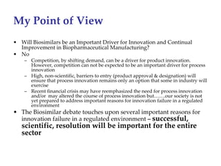 My Point of View
• Will Biosimilars be an Important Driver for Innovation and Continual 
  Improvement in Biopharmaceutical Manufacturing?
• No
    – Competition, by shifting demand, can be a driver for product innovation. 
      However, competition can not be expected to be an important driver for process 
      innovation
    – High, non‐scientific, barriers to entry (product approval & designation) will 
      ensure that process innovation remains only an option that some in industry will 
      exercise
    – Recent financial crisis may have reemphasized the need for process innovation 
      and/or  may altered the course of process innovation but…….our society is not 
      yet prepared to address important reasons for innovation failure in a regulated 
      environment 
• The Biosimilar debate touches upon several important reasons for
  innovation failure in a regulated environment – successful, 
   scientific, resolution will be important for the entire 
   sector
 