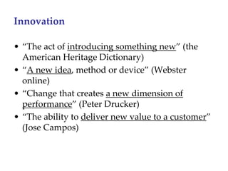 Innovation

• “The act of introducing something new” (the 
  American Heritage Dictionary)
• “A new idea, method or device” (Webster 
  online)
• “Change that creates a new dimension of 
  performance” (Peter Drucker)
• “The ability to deliver new value to a customer”
  (Jose Campos)
 