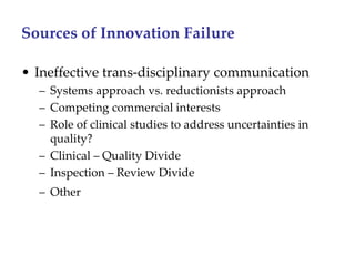 Sources of Innovation Failure 

• Ineffective trans‐disciplinary communication
  – Systems approach vs. reductionists approach
  – Competing commercial interests
  – Role of clinical studies to address uncertainties in 
    quality?
  – Clinical – Quality Divide
  – Inspection – Review Divide
  – Other
 