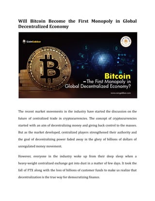 Will Bitcoin Become the First Monopoly in Global
Decentralized Economy
The recent market movements in the industry have started the discussion on the
future of centralized trade in cryptocurrencies. The concept of cryptocurrencies
started with an aim of decentralizing money and giving back control to the masses.
But as the market developed, centralized players strengthened their authority and
the goal of decentralizing power faded away in the glory of billions of dollars of
unregulated money movement.
However, everyone in the industry woke up from their deep sleep when a
heavy-weight centralized exchange got into dust in a matter of few days. It took the
fall of FTX along with the loss of billions of customer funds to make us realize that
decentralization is the true way for democratizing finance.
 