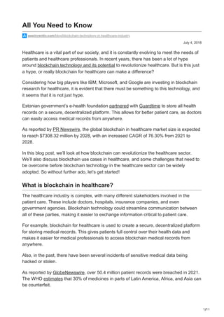 1/11
July 4, 2018
All You Need to Know
appinventiv.com/blog/blockchain-technology-in-healthcare-industry
Healthcare is a vital part of our society, and it is constantly evolving to meet the needs of
patients and healthcare professionals. In recent years, there has been a lot of hype
around blockchain technology and its potential to revolutionize healthcare. But is this just
a hype, or really blockchain for healthcare can make a difference?
Considering how big players like IBM, Microsoft, and Google are investing in blockchain
research for healthcare, it is evident that there must be something to this technology, and
it seems that it is not just hype.
Estonian government’s e-health foundation partnered with Guardtime to store all health
records on a secure, decentralized platform. This allows for better patient care, as doctors
can easily access medical records from anywhere.
As reported by PR Newswire, the global blockchain in healthcare market size is expected
to reach $7308.32 million by 2028, with an increased CAGR of 76.30% from 2021 to
2028.
In this blog post, we’ll look at how blockchain can revolutionize the healthcare sector.
We’ll also discuss blockchain use cases in healthcare, and some challenges that need to
be overcome before blockchain technology in the healthcare sector can be widely
adopted. So without further ado, let’s get started!
What is blockchain in healthcare?
The healthcare industry is complex, with many different stakeholders involved in the
patient care. These include doctors, hospitals, insurance companies, and even
government agencies. Blockchain technology could streamline communication between
all of these parties, making it easier to exchange information critical to patient care.
For example, blockchain for healthcare is used to create a secure, decentralized platform
for storing medical records. This gives patients full control over their health data and
makes it easier for medical professionals to access blockchain medical records from
anywhere.
Also, in the past, there have been several incidents of sensitive medical data being
hacked or stolen.
As reported by GlobeNewswire, over 50.4 million patient records were breached in 2021.
The WHO estimates that 30% of medicines in parts of Latin America, Africa, and Asia can
be counterfeit.
 