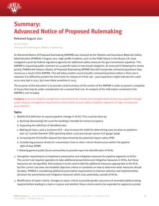 Summary:
Advanced Notice of Proposed Rulemaking
Released August 2011
By John Beets
Principal GIS Technologist, Willbros Engineering


An Advanced Notice of Proposed Rulemaking (ANPRM) was released by the Pipeline and Hazardous Materials Safety
Administration (PHMSA) in August 2011. High profile incidents, such as the PG&E failure in San Bruno, CA, have
instigated a push by Federal regulatory agencies for additional safety measures for gas transmission pipelines. This
ANPRM is requesting public comment on 14 specific topics in two broad categories. At some point following the review
period, PHMSA will release a Notice of Proposed Rulemaking (NPRM) that will incorporate comments/questions they
receive as a result of this ANPRM. This will allow another round of public comment/questions before a final rule is
released. It is difficult to predict the time frame for release of a final rule – past experience might indicate this could
occur very late in 2012, but more likely sometime in 2013.

The purpose of this document is to provide a brief summary of the content of the ANPRM in order to present a snapshot
of issues that may be under consideration for a revised final rule. An analysis of the information contained in the
ANPRM is not included.

Category 1: Should integrity management requirements be revised and strengthened to bring more pipeline mileage
under integrity management requirements and to better assure safety of pipeline segments in high-consequence
areas (HCAs)?

Topics:
1. Modify HCA definition to expand pipeline mileage in HCAs? This could be done by:
   a. Revising (decreasing) the count for buildings intended for human occupancy
   b. Expanding the definition of identified sites
   c. Making all Class 3 and 4 locations HCA – also increase the width for determining class location on pipelines
      over 24” outside diameter (OD) operating above 1,000 pounds per square inch gauge (psig)
   d. Increasing the HCA buffer beyond that determined by the potential impact radius (PIR)
   e. Considering presence of electric transmission lines or other critical infrastructure within the pipeline
      right-of-way (ROW)
   f. Allowing general public/local communities to provide input into identification of HCAs

2. Strengthen requirements to implement preventative and mitigative measures for pipeline segments in HCAs:
   The current rule requires operators to take additional preventative and mitigative measures in HCAs, but these
   measures are not specified. Risk analysis is to be used to identify additional measures appropriate to the HCA,
   but the current rule does not establish objective criteria or standards on how to determine what measures should
   be taken. PHMSA is considering additional prescriptive requirements to improve selection and implementation
   decisions for preventative and mitigative measures within and, potentially, outside of HCAs.

3. Modification of repair criteria: Changes to repair criteria to provide greater assurance of anomalies/defects being
   repaired before leading to a leak or rupture and whether these criteria need to be expanded to segments outside



Willbros Group, Inc. • 4400 Post Oak Parkway, Suite 1000, Houston, Texas 77027 • 713.403.8000 • www.willbros.com              1
© 2011 Willbros • All Rights Reserved.
 