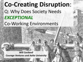 Co-Creating Disruption:
Q: Why Does Society Needs
EXCEPTIONAL
Co-Working Environments
Will Cardwell
Courage Ventures and Aalto University
 