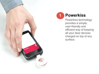 1 Powerkiss
  Powerkiss technology
  provides a simple,
  user-friendly and
  efficient way of keeping
  all your dear devices
  charged on top of any
  surface.
 