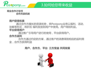 3.如何给您带来收益
商业合作计划书
合作共赢机制
用户获得优惠
通过合作方擅长的资源优势，将Postpony业务以福利、活动、
攻略等形式，将折扣 福利发放到用户中使用。用户得到利益。
平台获得用户
通过推广引导用户进行的使用，平台获得用户。
合作方返利
合作方通过约定的方案，通过客户的消费得到相应的返利佣
金，合作方获得利益
用户、合作方、平台 三方受益 共同发展
 