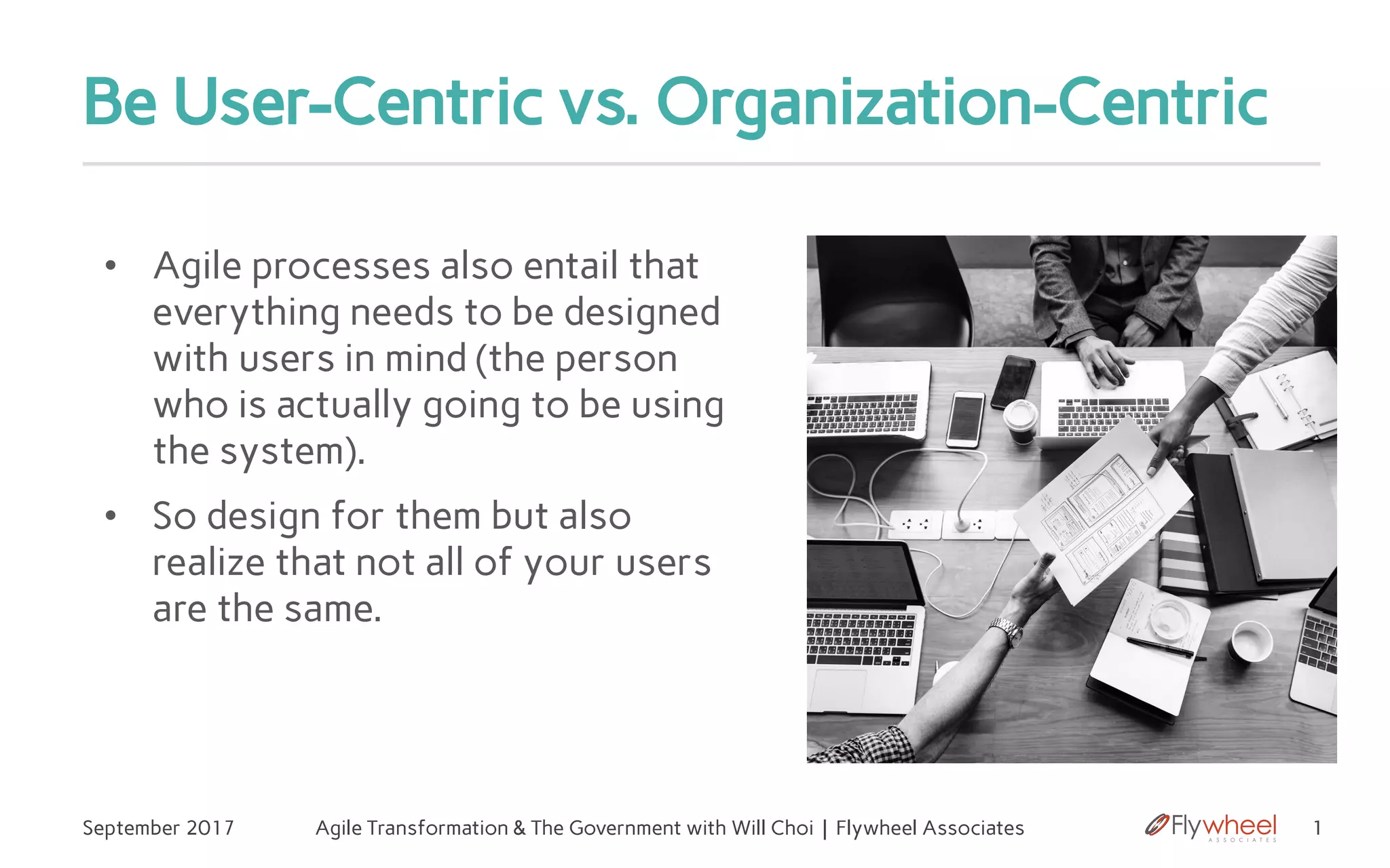 Be User-Centric vs. Organization-Centric
• Agile processes also entail that
everything needs to be designed
with users in mind (the person
who is actually going to be using
the system).
• So design for them but also
realize that not all of your users
are the same.
1September 2017 Agile Transformation & The Government with Will Choi | Flywheel Associates
 