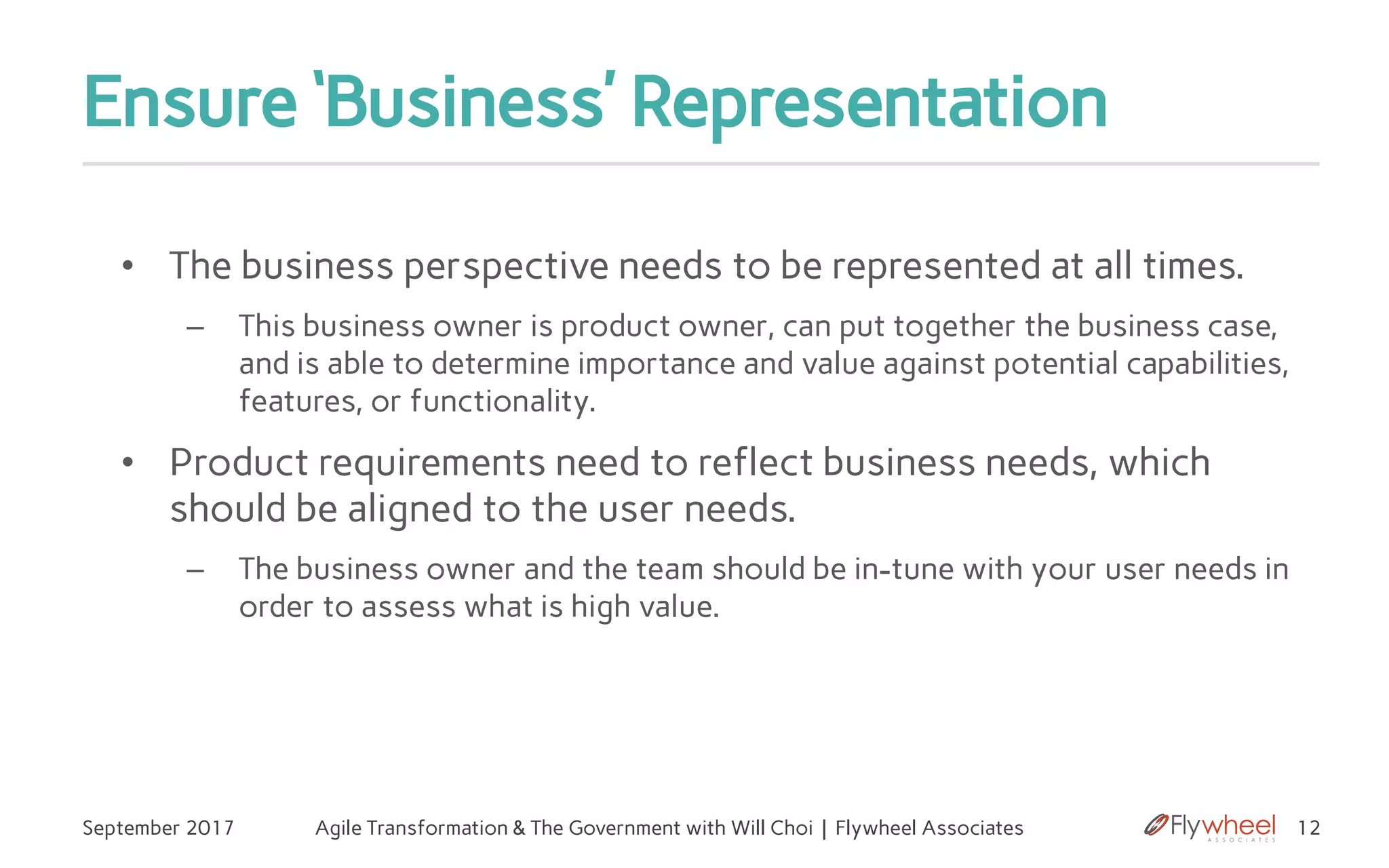 Ensure ‘Business’ Representation
• The business perspective needs to be represented at all times.
– This business owner is product owner, can put together the business case,
and is able to determine importance and value against potential capabilities,
features, or functionality.
• Product requirements need to reflect business needs, which
should be aligned to the user needs.
– The business owner and the team should be in-tune with your user needs in
order to assess what is high value.
12September 2017 Agile Transformation & The Government with Will Choi | Flywheel Associates
 