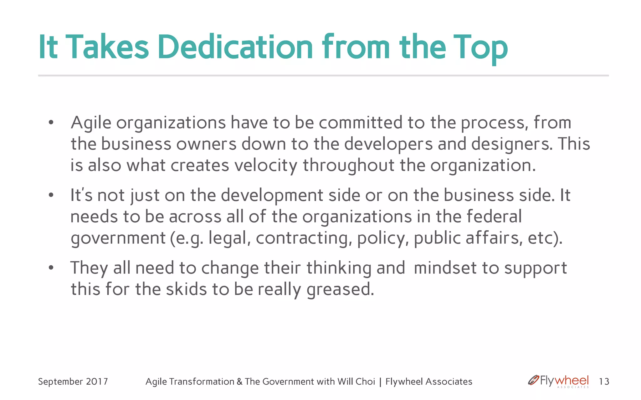 It Takes Dedication from the Top
September 2017 Agile Transformation & The Government with Will Choi | Flywheel Associates 13
• Agile organizations have to be committed to the process, from
the business owners down to the developers and designers. This
is also what creates velocity throughout the organization.
• It’s not just on the development side or on the business side. It
needs to be across all of the organizations in the federal
government (e.g. legal, contracting, policy, public affairs, etc).
• They all need to change their thinking and mindset to support
this for the skids to be really greased.
 