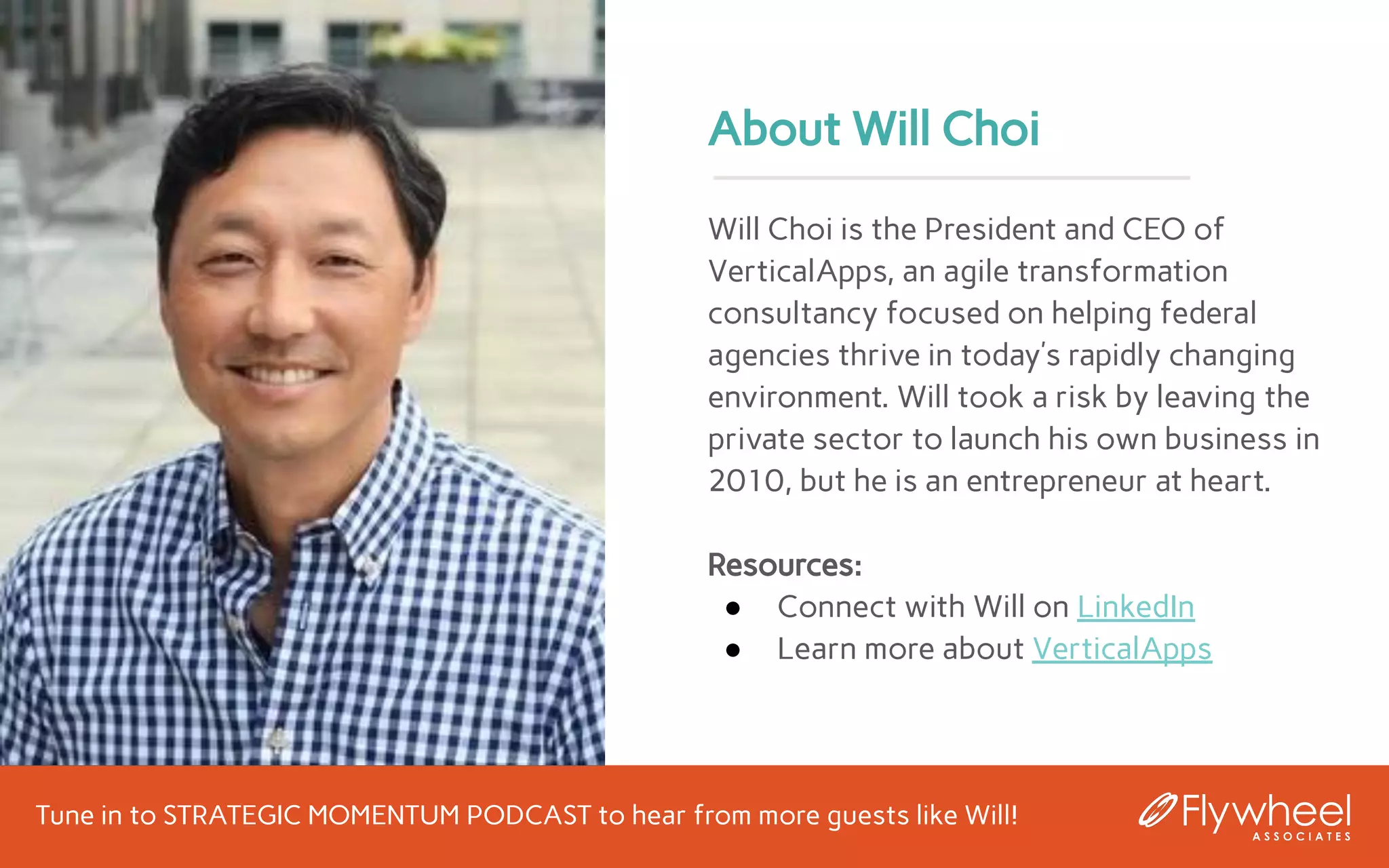 Tune in to STRATEGIC MOMENTUM PODCAST to hear from more guests like Will!
About Will Choi
Will Choi is the President and CEO of
VerticalApps, an agile transformation
consultancy focused on helping federal
agencies thrive in today’s rapidly changing
environment. Will took a risk by leaving the
private sector to launch his own business in
2010, but he is an entrepreneur at heart.
Resources:
● Connect with Will on LinkedIn
● Learn more about VerticalApps
 