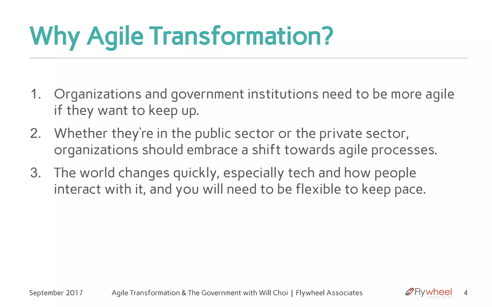 Why Agile Transformation?
September 2017 Agile Transformation & The Government with Will Choi | Flywheel Associates 4
1. Organizations and government institutions need to be more agile
if they want to keep up.
2. Whether they’re in the public sector or the private sector,
organizations should embrace a shift towards agile processes.
3. The world changes quickly, especially tech and how people
interact with it, and you will need to be flexible to keep pace.
 