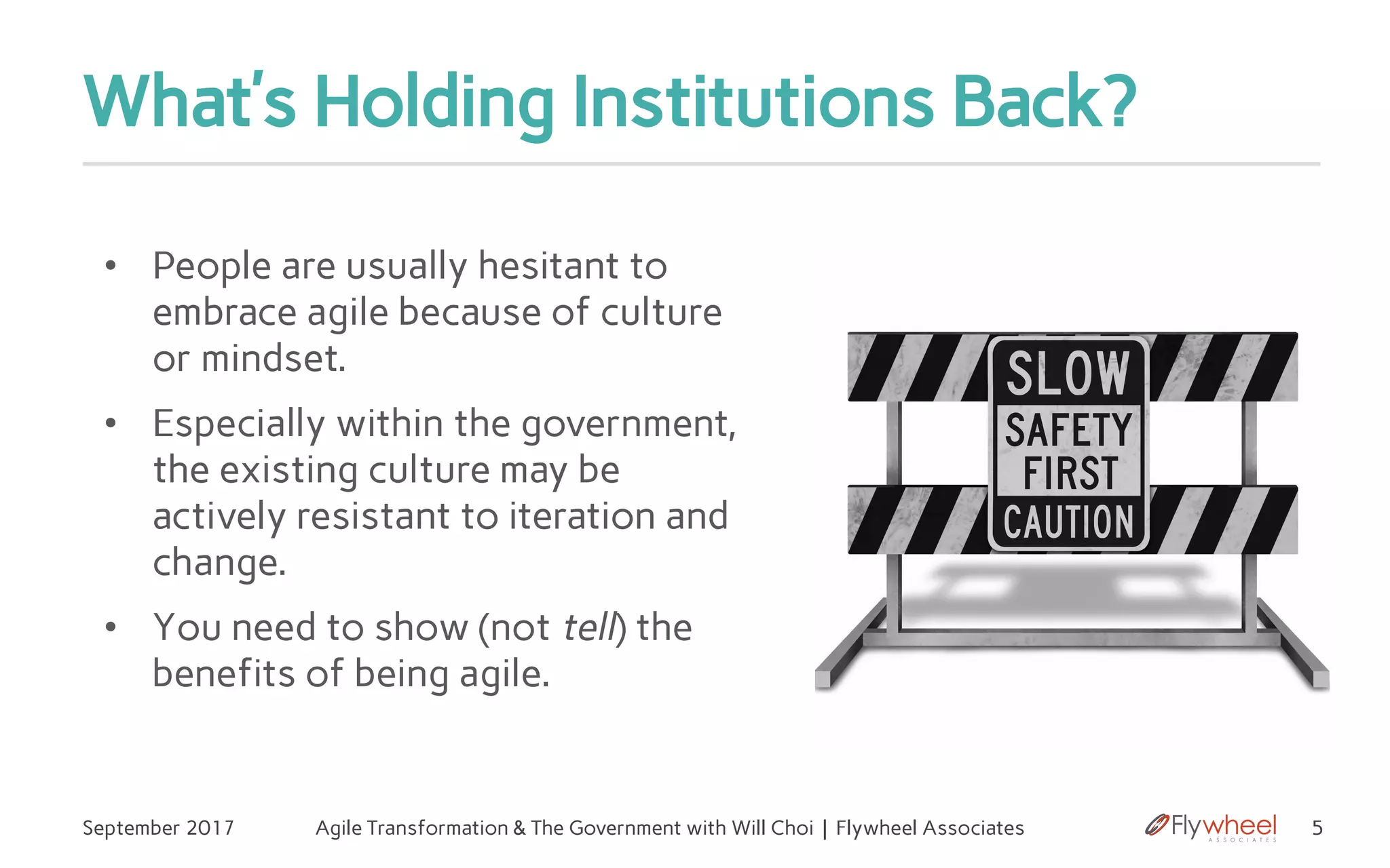What’s Holding Institutions Back?
• People are usually hesitant to
embrace agile because of culture
or mindset.
• Especially within the government,
the existing culture may be
actively resistant to iteration and
change.
• You need to show (not tell) the
benefits of being agile.
5September 2017 Agile Transformation & The Government with Will Choi | Flywheel Associates
 