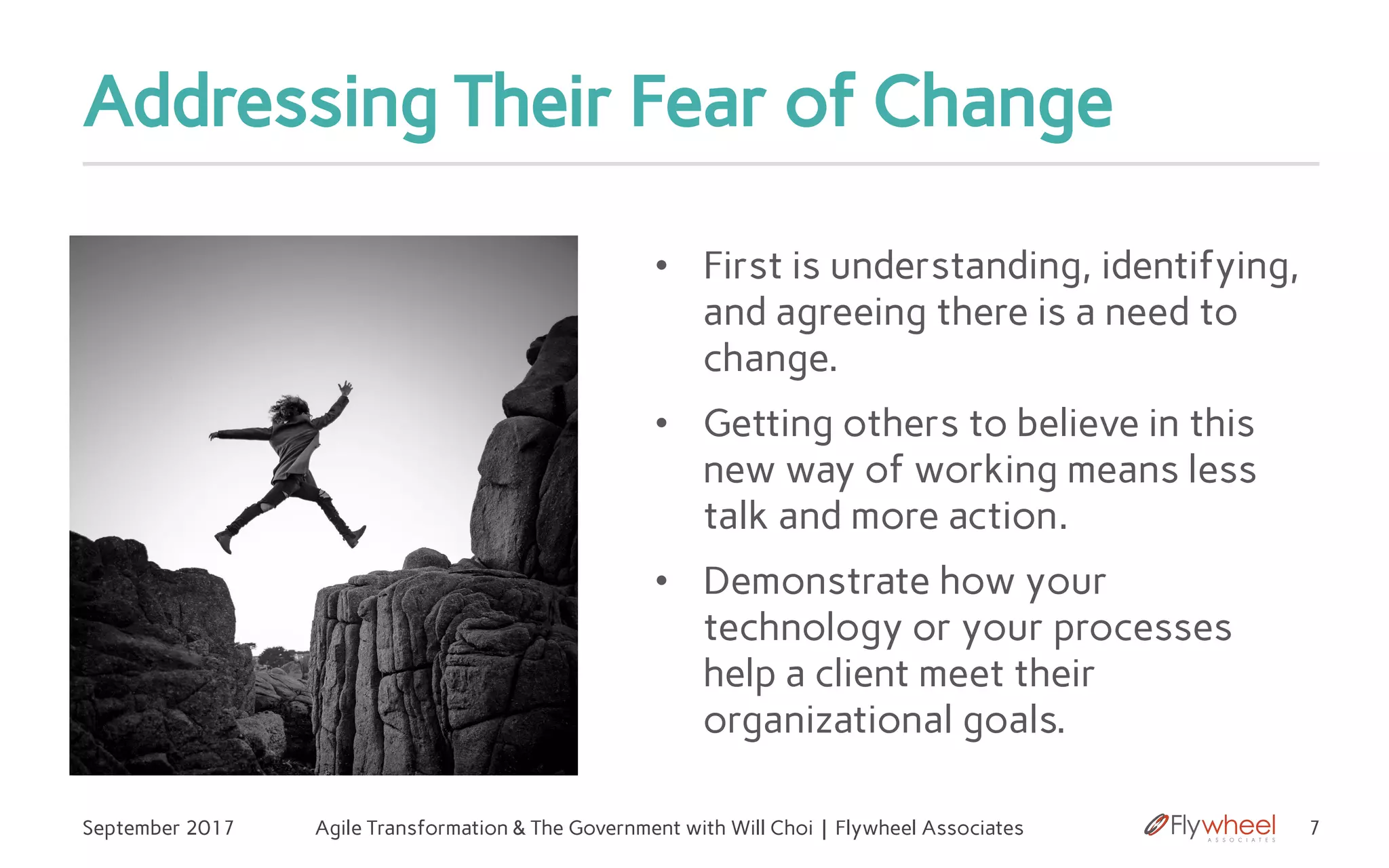 Addressing Their Fear of Change
• First is understanding, identifying,
and agreeing there is a need to
change.
• Getting others to believe in this
new way of working means less
talk and more action.
• Demonstrate how your
technology or your processes
help a client meet their
organizational goals.
7September 2017 Agile Transformation & The Government with Will Choi | Flywheel Associates
 