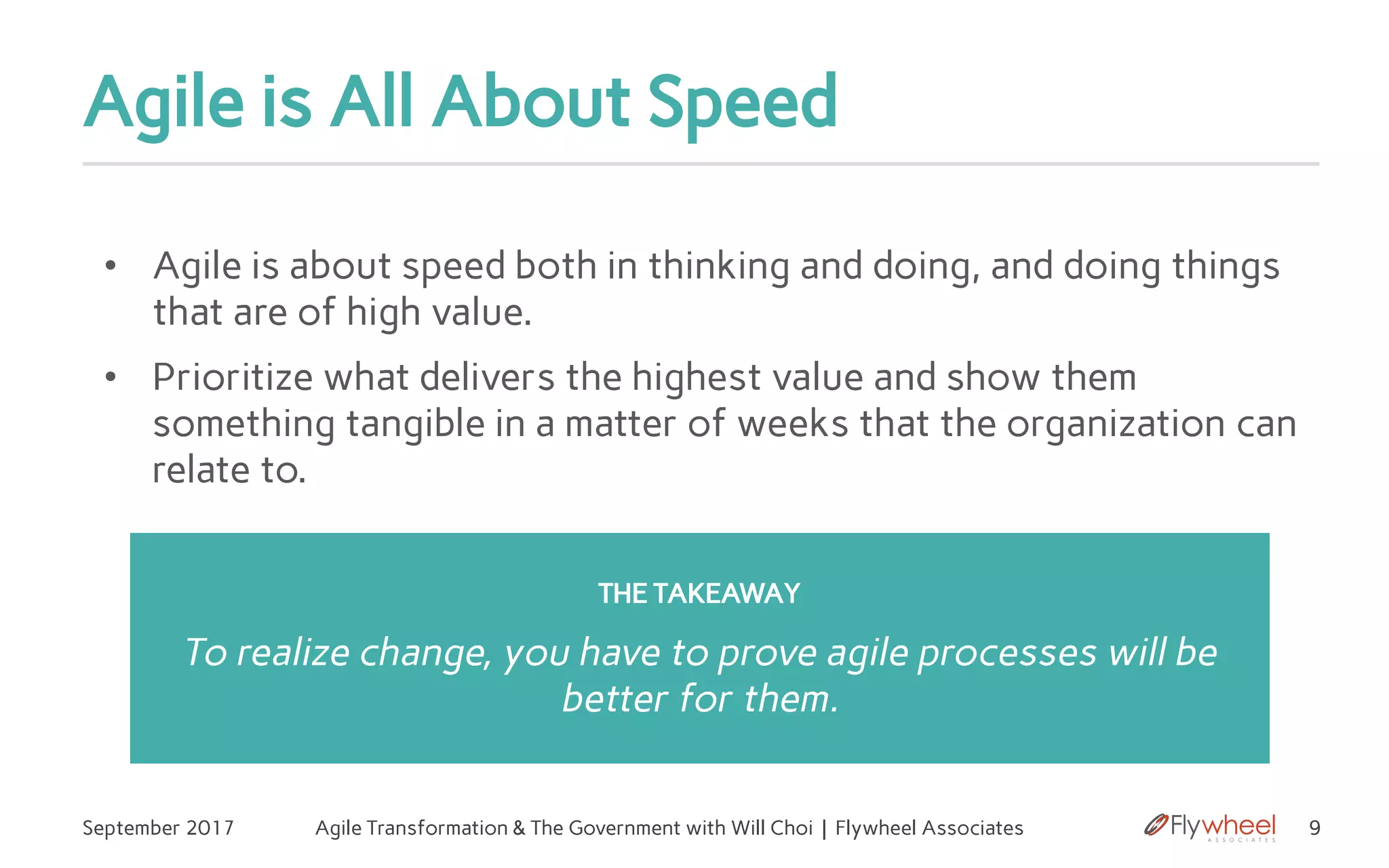 Agile is All About Speed
September 2017 Agile Transformation & The Government with Will Choi | Flywheel Associates 9
• Agile is about speed both in thinking and doing, and doing things
that are of high value.
• Prioritize what delivers the highest value and show them
something tangible in a matter of weeks that the organization can
relate to.
z THE TAKEAWAY
To realize change, you have to prove agile processes will be
better for them.
 