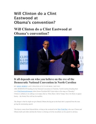 Will Clinton do a Clint
Eastwood at
Obama’s convention?
Will Clinton do a Clint Eastwood at
Obama’s convention?




It all depends on who you believe on the eve of the
Democratic National Convention in North Carolina
BY NIGEL HORNE LAST UPDATED AT 07:53 ON MON 3 SEP 2012
ARE DEMOCRATS heading for the National Convention in Charlotte, North Carolina dreading their
own Clint Eastwood moment when former President Bill Cinton takes to the stage on Thursday?
Clinton is unlikely to try talking to an empty chair as ‘Dirty Harry’ did in Tampa. Nor is he likely to appear
barmy – the former Prez still has his marbles.


The danger is that he might not give Barack Obama the big pat on the back that’s expected from the man
giving the nominating speech.


This theory comes from Edward Klein, writing at the weekend in the New York Post, who says Clinton and
Obama loath each other and that the former is refusing to let the incumbent see his speech in advance.
 