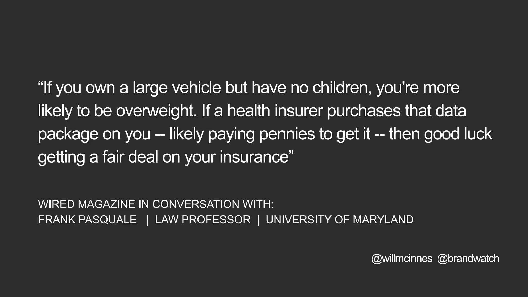 “If you own a large vehicle but have no children, you're more
likely to be overweight. If a health insurer purchases that data
package on you -- likely paying pennies to get it -- then good luck
getting a fair deal on your insurance”
WIRED MAGAZINE IN CONVERSATION WITH:
FRANK PASQUALE | LAW PROFESSOR | UNIVERSITY OF MARYLAND
@willmcinnes @brandwatch
 